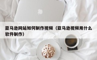 乐平亚马逊网站如何制作视频（亚马逊视频用什么软件制作）