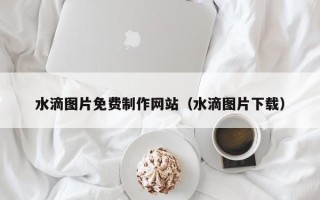 乐平水滴图片免费制作网站（水滴图片下载）
