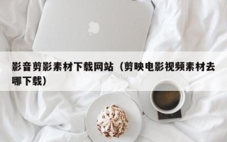乐平影音剪影素材下载网站（剪映电影视频素材去哪下载）